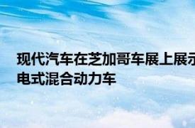 现代汽车在芝加哥车展上展示了2018年Sonata混合动力车和插电式混合动力车