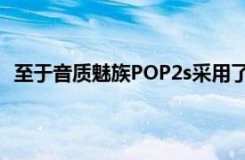 至于音质魅族POP2s采用了全新的双层结构复合振膜设计