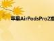 苹果AirPodsPro2发布日期和设计在新报告中展示