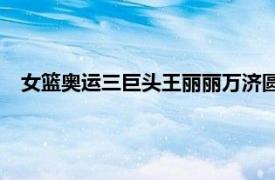 女篮奥运三巨头王丽丽万济圆以及杨舒予3人场均合砍54.3分