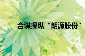 合谋操纵“朗源股份”，三人被证监会罚没2.2亿