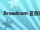 Broadcom 正在对 Wi-Fi 7 芯片进行采样