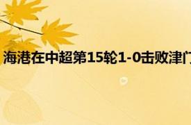 海港在中超第15轮1-0击败津门虎球队排名暂时提升至积分榜前5