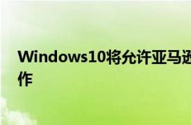 Windows10将允许亚马逊Alexa和其他人在锁定屏幕上工作