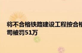 将不合格铁路建设工程按合格签字，成都大西南铁路监理有限公司被罚51万