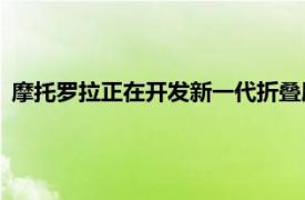 摩托罗拉正在开发新一代折叠屏手机的消息暂时被命名为Razr3