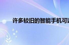 许多较旧的智能手机可以运行更新版本的Android