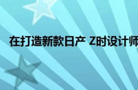 在打造新款日产 Z时设计师非常注重驾驶者与汽车的互动