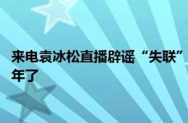 来电袁冰松直播辟谣“失联”：报个平安，我离开来电已经整整3年了