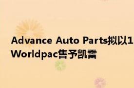 Advance Auto Parts拟以15亿美元将汽车零部件批发分销业务Worldpac售予凯雷