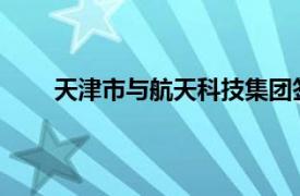 天津市与航天科技集团签署深化战略合作框架协议