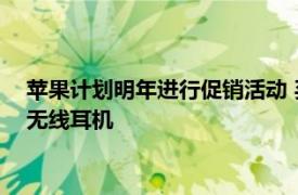 苹果计划明年进行促销活动 买新款iPhone的消费者可获赠一幅无线耳机