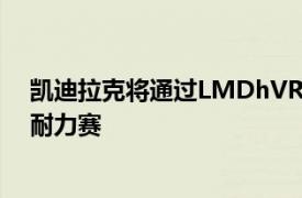 凯迪拉克将通过LMDhVRHybrid进入2023年勒芒24小时耐力赛