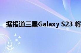 据报道三星Galaxy S23 将于 2023 年 2 月的第一周发布