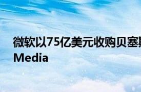 微软以75亿美元收购贝塞斯达软件公司的母公司ZeniMaxMedia