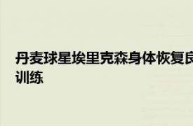 丹麦球星埃里克森身体恢复良好有望在接受医学评估后恢复简单训练