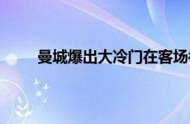 曼城爆出大冷门在客场被西汉姆阻击无缘晋级8强