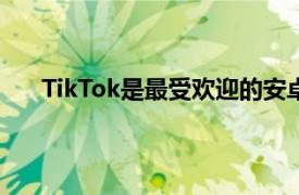 TikTok是最受欢迎的安卓应用其次是Facebook应用