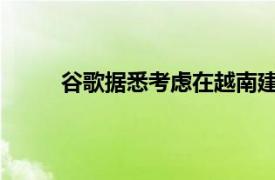 谷歌据悉考虑在越南建设“超大规模”数据中心