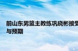 前山东男篮主教练巩晓彬接受采访时谈到了其儿子巩俊彤的成长与预期