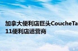 加拿大便利店巨头CoucheTard据悉联络大型养老基金助其收购711便利店运营商