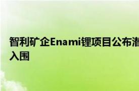 智利矿企Enami锂项目公布潜在合作方候选名单，力拓 比亚迪等入围