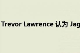 Trevor Lawrence 认为 Jags 在换帅后朝着特别的方向发展