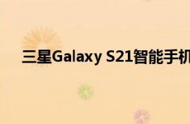 三星Galaxy S21智能手机不支持旧版Gear可穿戴设备