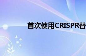 首次使用CRISPR替代基因来治疗癌症患者