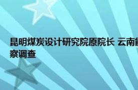 昆明煤炭设计研究院原院长 云南能投煤业有限公司原副总经理孙涛接受监察调查