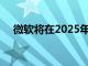 微软将在2025年更新Windows 10设备