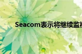 Seacom表示将继续监视情况并根据需要提供反馈