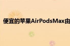 便宜的苹果AirPodsMax由塑料制成成本降低约RM1,000