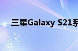 三星Galaxy S21系列公告覆盖范围总结