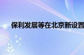 保利发展等在北京新设置业公司，注册资本超44亿元