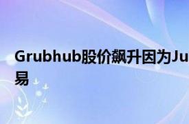 Grubhub股价飙升因为Just Eat可能会篡夺Uber Eats的交易