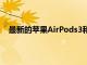 最新的苹果AirPods3和更多AirPods型号目前正在发售