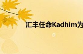 汇丰任命Kadhim为机构客户部门亚太主管