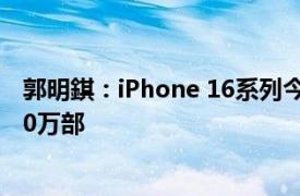 郭明錤：iPhone 16系列今年出货量预估上调至8800万8900万部