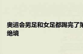 奥运会男足和女足都踢完了第二轮比赛女足两轮比赛过后陷入了绝境