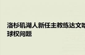 洛杉矶湖人新任主教练达文哈姆谈到了头号球星勒布朗詹姆斯的球权问题