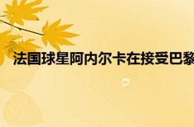 法国球星阿内尔卡在接受巴黎人报采访时谈到了姆巴佩和梅西