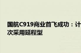 国航C919商业首飞成功：计划执飞京沪 京杭航线，为行业内首次采用延程型