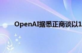 OpenAI据悉正商谈以1500亿美元的估值筹集资金