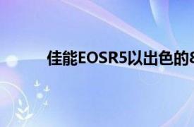 佳能EOSR5以出色的8K新闻在细节上加倍努力