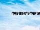 中核集团与中信银行签署新一轮战略合作协议