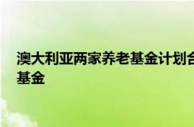 澳大利亚两家养老基金计划合并，将创建一支规模410亿美元的基金