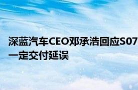 深蓝汽车CEO邓承浩回应S07 285km版车型交付问题：可能存在一定交付延误