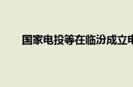 国家电投等在临汾成立电力公司，注册资本2000万