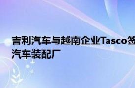 吉利汽车与越南企业Tasco签署协议，将投资1.68亿美元在越建汽车装配厂